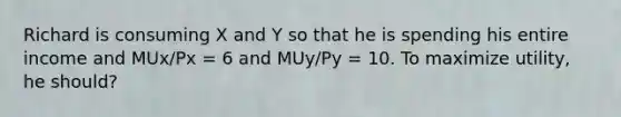 Richard is consuming X and Y so that he is spending his entire income and MUx/Px = 6 and MUy/Py = 10. To maximize utility, he should?