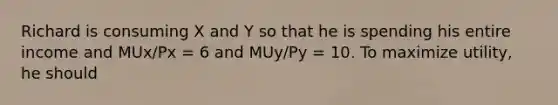 Richard is consuming X and Y so that he is spending his entire income and MUx/Px = 6 and MUy/Py = 10. To maximize utility, he should