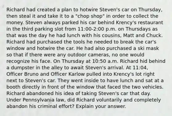 Richard had created a plan to hotwire Steven's car on Thursday, then steal it and take it to a "chop shop" in order to collect the money. Steven always parked his car behind Krency's restaurant in the third parking slot from 11:00-2:00 p.m. on Thursdays as that was the day he had lunch with his cousins, Matt and Chuck. Richard had purchased the tools he needed to break the car's window and hotwire the car. He had also purchased a ski mask so that if there were any outdoor cameras, no one would recognize his face. On Thursday at 10:50 a.m. Richard hid behind a dumpster in the alley to await Steven's arrival. At 11:04, Officer Bruno and Officer Karlow pulled into Krency's lot right next to Steven's car. They went inside to have lunch and sat at a booth directly in front of the window that faced the two vehicles. Richard abandoned his idea of taking Steven's car that day. Under Pennsylvania law, did Richard voluntarily and completely abandon his criminal effort? Explain your answer.