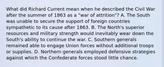 What did Richard Current mean when he described the Civil War after the summer of 1863 as a "war of attrition"? A. The South was unable to secure the support of foreign countries sympathetic to its cause after 1863. B. The North's superior resources and military strength would inevitably wear down the South's ability to continue the war. C. Southern generals remained able to engage Union forces without additional troops or supplies. D. Northern generals employed defensive strategies against which the Confederate forces stood little chance.