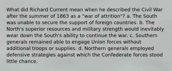 What did Richard Current mean when he described the Civil War after the summer of 1863 as a "war of attrition"? a. The South was unable to secure the support of foreign countries. b. The North's superior resources and military strength would inevitably wear down the South's ability to continue the war. c. Southern generals remained able to engage Union forces without additional troops or supplies. d. Northern generals employed defensive strategies against which the Confederate forces stood little chance.