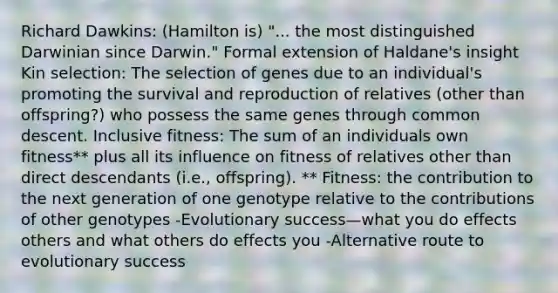 Richard Dawkins: (Hamilton is) "... the most distinguished Darwinian since Darwin." Formal extension of Haldane's insight Kin selection: The selection of genes due to an individual's promoting the survival and reproduction of relatives (other than offspring?) who possess the same genes through common descent. Inclusive fitness: The sum of an individuals own fitness** plus all its influence on fitness of relatives other than direct descendants (i.e., offspring). ** Fitness: the contribution to the next generation of one genotype relative to the contributions of other genotypes -Evolutionary success—what you do effects others and what others do effects you -Alternative route to evolutionary success