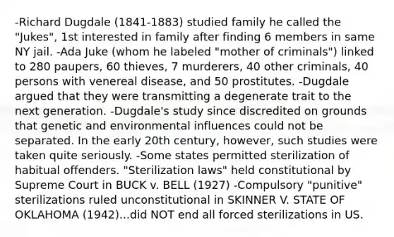 -Richard Dugdale (1841-1883) studied family he called the "Jukes", 1st interested in family after finding 6 members in same NY jail. -Ada Juke (whom he labeled "mother of criminals") linked to 280 paupers, 60 thieves, 7 murderers, 40 other criminals, 40 persons with venereal disease, and 50 prostitutes. -Dugdale argued that they were transmitting a degenerate trait to the next generation. -Dugdale's study since discredited on grounds that genetic and environmental influences could not be separated. In the early 20th century, however, such studies were taken quite seriously. -Some states permitted sterilization of habitual offenders. "Sterilization laws" held constitutional by Supreme Court in BUCK v. BELL (1927) -Compulsory "punitive" sterilizations ruled unconstitutional in SKINNER V. STATE OF OKLAHOMA (1942)...did NOT end all forced sterilizations in US.