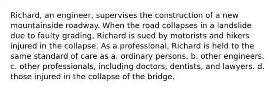 Richard, an engineer, supervises the construction of a new mountainside roadway. When the road collapses in a landslide due to faulty grading, Richard is sued by motorists and hikers injured in the collapse. As a professional, Richard is held to the same standard of care as​ a. ordinary persons. b. other engineers. c. other professionals, including doctors, dentists, and lawyers. d. those injured in the collapse of the bridge.