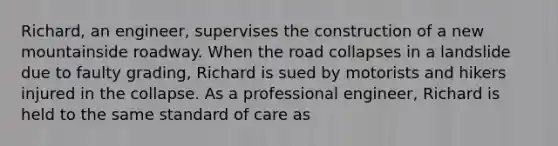 Richard, an engineer, supervises the construction of a new mountainside roadway. When the road collapses in a landslide due to faulty grading, Richard is sued by motorists and hikers injured in the collapse. As a professional engineer, Richard is held to the same standard of care as