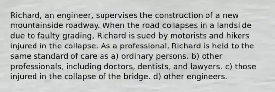 Richard, an engineer, supervises the construction of a new mountainside roadway. When the road collapses in a landslide due to faulty grading, Richard is sued by motorists and hikers injured in the collapse. As a professional, Richard is held to the same standard of care as a) ordinary persons. b) other professionals, including doctors, dentists, and lawyers. c) those injured in the collapse of the bridge. d) other engineers.