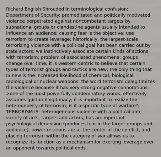 Richard English Shrouded in terminological confusion; Department of Security: premeditated and politically motivated violence perpetrated against noncombatant targets by subnational groups or clandestine agents usually intended to influence an audience; causing fear is the objective; use terrorism to create leverage; historically, the largest-scale terrorizing violence with a political goal has been carried out by state actors; we instinctively associate certain kinds of actions with terrorism; problem of associated phenomena; groups change over time; it is western-centric to believe that certain types of terrorist groups and tactics are new; the only thing that IS new is the increased likelihood of chemical, biological, radiological or nuclear weapons; the word terrorism delegitimizes the violence because it has very strong negative connotations-->one of the most powerfully condemnatory words, effectively assumes guilt or illegitimacy; it is important to realize the heterogeneity of terrorism; is it a specific type of warfare?; TERRORISM IS: heterogeneous violence with a political aim, variety of acts, targets and actors, has an important psychological dimension (produces fear in the larger groups and audience), power relations are at the center of the conflict, and placing terrorism within the category of war allows us to recognize its function as a mechanism for exerting leverage over an opponent towards political ends