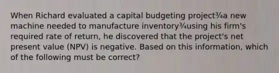 When Richard evaluated a capital budgeting project¾a new machine needed to manufacture inventory¾using his firm's required rate of return, he discovered that the project's net present value (NPV) is negative. Based on this information, which of the following must be correct?