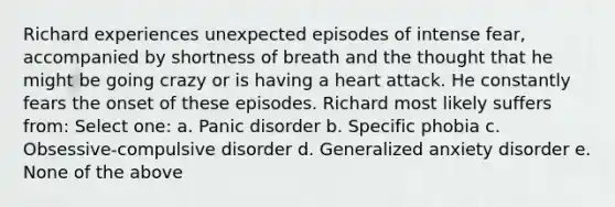 Richard experiences unexpected episodes of intense fear, accompanied by shortness of breath and the thought that he might be going crazy or is having a heart attack. He constantly fears the onset of these episodes. Richard most likely suffers from: Select one: a. Panic disorder b. Specific phobia c. Obsessive-compulsive disorder d. Generalized anxiety disorder e. None of the above