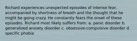 Richard experiences unexpected episodes of intense fear, accompanied by shortness of breath and the thought that he might be going crazy. He constantly fears the onset of these episodes. Richard most likely suffers from: a. panic disorder b. generalized anxiety disorder c. obsessive-compulsive disorder d. specific phobia