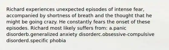 Richard experiences unexpected episodes of intense fear, accompanied by shortness of breath and the thought that he might be going crazy. He constantly fears the onset of these episodes. Richard most likely suffers from: a.panic disorderb.generalized anxiety disorderc.obsessive-compulsive disorderd.specific phobia