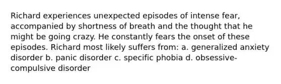 Richard experiences unexpected episodes of intense fear, accompanied by shortness of breath and the thought that he might be going crazy. He constantly fears the onset of these episodes. Richard most likely suffers from: a. generalized anxiety disorder b. panic disorder c. specific phobia d. obsessive-compulsive disorder