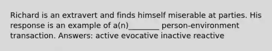 Richard is an extravert and finds himself miserable at parties. His response is an example of a(n)________ person-environment transaction. Answers: active evocative inactive reactive