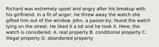 Richard was extremely upset and angry after his breakup with his girlfriend. In a fit of anger, he threw away the watch she gifted him out of the window. John, a passer-by, found the watch lying on the street. He liked it a lot and he took it. Here, the watch is considered: A. real property B. conditional property C. illegal property D. abandoned property