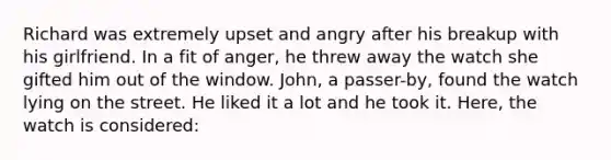 Richard was extremely upset and angry after his breakup with his girlfriend. In a fit of anger, he threw away the watch she gifted him out of the window. John, a passer-by, found the watch lying on the street. He liked it a lot and he took it. Here, the watch is considered: