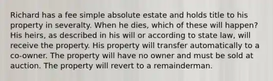 Richard has a fee simple absolute estate and holds title to his property in severalty. When he dies, which of these will happen? His heirs, as described in his will or according to state law, will receive the property. His property will transfer automatically to a co-owner. The property will have no owner and must be sold at auction. The property will revert to a remainderman.