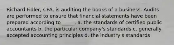 Richard Fidler, CPA, is auditing the books of a business. Audits are performed to ensure that financial statements have been prepared according to _____. a. the standards of certified public accountants b. the particular company's standards c. generally accepted accounting principles d. the industry's standards