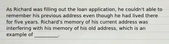 As Richard was filling out the loan application, he couldn't able to remember his previous address even though he had lived there for five years. Richard's memory of his current address was interfering with his memory of his old address, which is an example of __________.