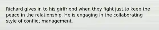 Richard gives in to his girlfriend when they fight just to keep the peace in the relationship. He is engaging in the collaborating style of conflict management.