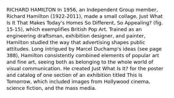 RICHARD HAMILTON In 1956, an Independent Group member, Richard Hamilton (1922-2011), made a small collage, Just What Is It That Makes Today's Homes So Different, So Appealing? (fig. 15-15), which exemplifies British Pop Art. Trained as an engineering draftsman, exhibition designer, and painter, Hamilton studied the way that advertising shapes public attitudes. Long intrigued by Marcel Duchamp's ideas (see page 388), Hamilton consistently combined elements of popular art and fine art, seeing both as belonging to the whole world of visual communication. He created Just What Is It? for the poster and catalog of one section of an exhibition titled This Is Tomorrow, which included images from Hollywood cinema, science fiction, and the mass media.