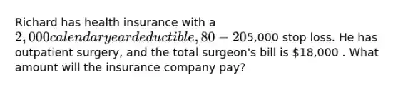 Richard has health insurance with a 2,000 calendar year deductible, 80-20% coinsurance and5,000 stop loss. He has outpatient surgery, and the total surgeon's bill is 18,000 . What amount will the insurance company pay?