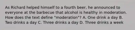 As Richard helped himself to a fourth beer, he announced to everyone at the barbecue that alcohol is healthy in moderation. How does the text define "moderation"? A. One drink a day B. Two drinks a day C. Three drinks a day D. Three drinks a week