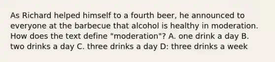 As Richard helped himself to a fourth beer, he announced to everyone at the barbecue that alcohol is healthy in moderation. How does the text define "moderation"? A. one drink a day B. two drinks a day C. three drinks a day D: three drinks a week