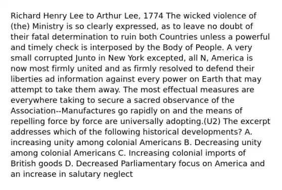 Richard Henry Lee to Arthur Lee, 1774 The wicked violence of (the) Ministry is so clearly expressed, as to leave no doubt of their fatal determination to ruin both Countries unless a powerful and timely check is interposed by the Body of People. A very small corrupted Junto in New York excepted, all N, America is now most firmly united and as firmly resolved to defend their liberties ad information against every power on Earth that may attempt to take them away. The most effectual measures are everywhere taking to secure a sacred observance of the Association--Manufactures go rapidly on and the means of repelling force by force are universally adopting.(U2) The excerpt addresses which of the following historical developments? A. increasing unity among colonial Americans B. Decreasing unity among colonial Americans C. Increasing colonial imports of British goods D. Decreased Parliamentary focus on America and an increase in salutary neglect