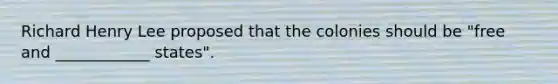 Richard Henry Lee proposed that the colonies should be "free and ____________ states".