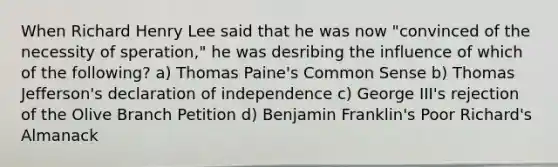 When Richard Henry Lee said that he was now "convinced of the necessity of speration," he was desribing the influence of which of the following? a) Thomas Paine's Common Sense b) Thomas Jefferson's declaration of independence c) George III's rejection of the Olive Branch Petition d) Benjamin Franklin's Poor Richard's Almanack