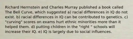 Richard Herrnstein and Charles Murray published a book called The Bell Curve, which suggested a) racial differences in IQ do not exist. b) racial differences in IQ can be contributed to genetics. c) "curving" scores on exams hurt ethnic minorities more than it helped them. d) putting children in the "right " schools will increase their IQ. e) IQ is largely due to social influences.