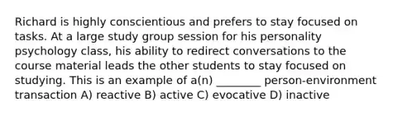 Richard is highly conscientious and prefers to stay focused on tasks. At a large study group session for his personality psychology class, his ability to redirect conversations to the course material leads the other students to stay focused on studying. This is an example of a(n) ________ person-environment transaction A) reactive B) active C) evocative D) inactive