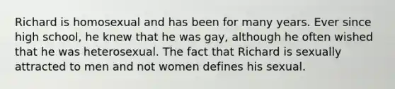 Richard is homosexual and has been for many years. Ever since high school, he knew that he was gay, although he often wished that he was heterosexual. The fact that Richard is sexually attracted to men and not women defines his sexual.