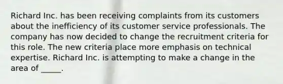 Richard Inc. has been receiving complaints from its customers about the inefficiency of its customer service professionals. The company has now decided to change the recruitment criteria for this role. The new criteria place more emphasis on technical expertise. Richard Inc. is attempting to make a change in the area of _____.