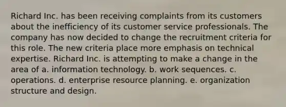 Richard Inc. has been receiving complaints from its customers about the inefficiency of its customer service professionals. The company has now decided to change the recruitment criteria for this role. The new criteria place more emphasis on technical expertise. Richard Inc. is attempting to make a change in the area of a. information technology. b. work sequences. c. operations. d. enterprise resource planning. e. organization structure and design.