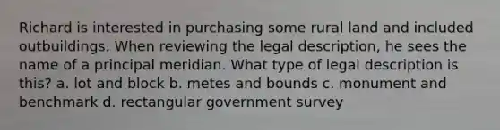 Richard is interested in purchasing some rural land and included outbuildings. When reviewing the legal description, he sees the name of a principal meridian. What type of legal description is this? a. lot and block b. metes and bounds c. monument and benchmark d. rectangular government survey