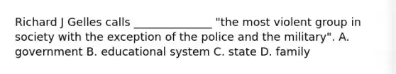 Richard J Gelles calls ______________ "the most violent group in society with the exception of the police and the military". A. government B. educational system C. state D. family