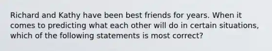 Richard and Kathy have been best friends for years. When it comes to predicting what each other will do in certain situations, which of the following statements is most correct?