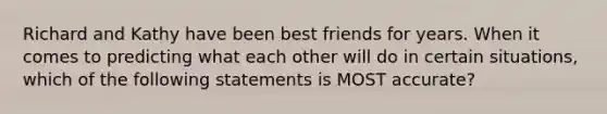 Richard and Kathy have been best friends for years. When it comes to predicting what each other will do in certain situations, which of the following statements is MOST accurate?