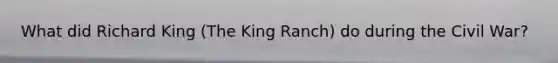 What did Richard King (The King Ranch) do during the Civil War?