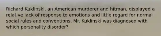 Richard Kuklinski, an American murderer and hitman, displayed a relative lack of response to emotions and little regard for normal social rules and conventions. Mr. Kuklinski was diagnosed with which personality disorder?