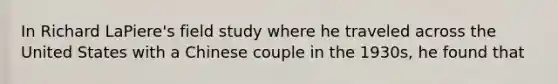 In Richard LaPiere's field study where he traveled across the United States with a Chinese couple in the 1930s, he found that