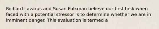 Richard Lazarus and Susan Folkman believe our first task when faced with a potential stressor is to determine whether we are in imminent danger. This evaluation is termed a