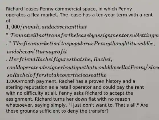 Richard leases Penny commercial space, in which Penny operates a flea market. The lease has a ten-year term with a rent of 1,000/month, and a covenant that "Tenant will not transfer the lease by assignment or subletting without Landlord's express prior written consent." The flea market isn't as popular as Penny thought it would be, and she can't turn a profit. Her friend Rachel figures that she, Rachel, could operate a designer boutique that would do well at Penny's location, so Rachel offers to take over the lease at the1,000/month payment. Rachel has a proven history and a sterling reputation as a retail operator and could pay the rent with no difficulty at all. Penny asks Richard to accept the assignment. Richard turns her down flat with no reason whatsoever, saying simply, "I just don't want to. That's all." Are these grounds sufficient to deny the transfer?