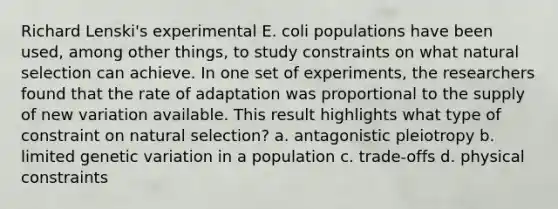 Richard Lenski's experimental E. coli populations have been used, among other things, to study constraints on what natural selection can achieve. In one set of experiments, the researchers found that the rate of adaptation was proportional to the supply of new variation available. This result highlights what type of constraint on natural selection? a. antagonistic pleiotropy b. limited genetic variation in a population c. trade-offs d. physical constraints