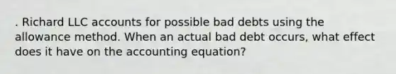 . Richard LLC accounts for possible bad debts using the allowance method. When an actual bad debt occurs, what effect does it have on <a href='https://www.questionai.com/knowledge/k7UJ6J5ODQ-the-accounting-equation' class='anchor-knowledge'>the accounting equation</a>?