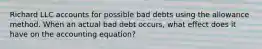 Richard LLC accounts for possible bad debts using the allowance method. When an actual bad debt occurs, what effect does it have on the accounting equation?