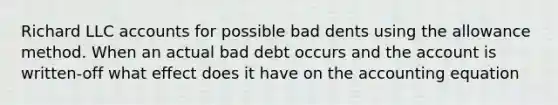 Richard LLC accounts for possible bad dents using the allowance method. When an actual bad debt occurs and the account is written-off what effect does it have on the accounting equation