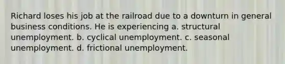 Richard loses his job at the railroad due to a downturn in general business conditions. He is experiencing a. structural unemployment. b. cyclical unemployment. c. seasonal unemployment. d. frictional unemployment.