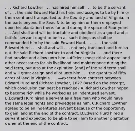 . . . Richard Lowther . . . has hired himself . . . to be the servant of . . . the said Edward Hurd his heirs and assigns to be by him or them sent and transported to the Country and land of Virginia, in the parts beyond the Seas & to be by him or them employed upon his plantation there, for and during the space of Four years. . . . And shall and will be tractable and obedient as a good and a faithful servant ought to be in all such things as shall be commanded him by the said Edward Hurd. . . . . . . the said Edward Hurd . . . shall and will . . . not only transport and furnish out the said Richard Lowther to and for Virginia . . . and there find provide and allow unto him sufficient meat drink apparel and other necessaries for his livelihood and maintenance during the said term, but also at the expiration [end] of the said term shall and will grant assign and allot unto him . . . the quantity of Fifty acres of land in Virginia . . . —excerpt from contract between Edward Hurd and Richard Lowther, 1627 Based on the excerpt, which conclusion can best be reached? A.Richard Lowther hoped to become rich while he worked as an indentured servant. B.Edward Hurd hired a servant as a free man who would have the same legal rights and priviledges as him. C.Richard Lowther agreed to be an indentured servant because of the opportunity to gain land at the end of the contract. D.Edward Hurd hired a servant and expected to be able to sell him to another plantation owner at the end of the contract.